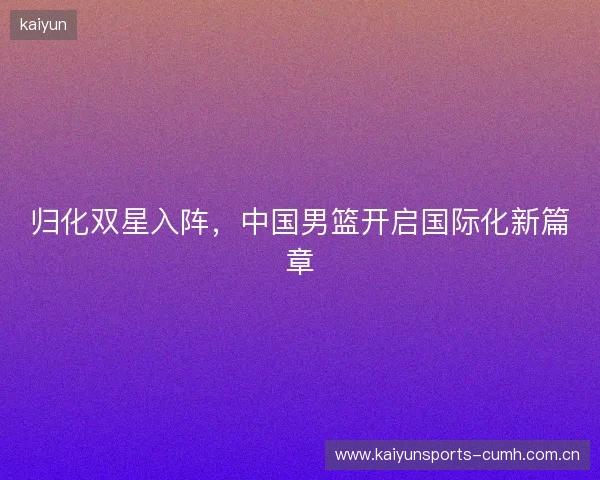 归化双星入阵,中国男篮开启国际化新篇章 归化双星入阵,中国男篮开启国际化新篇章